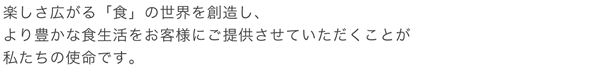 楽しさ広がる「食」の世界を創造し、より豊かな食生活をお客様にご提供させていただくことが私たちの使命です。